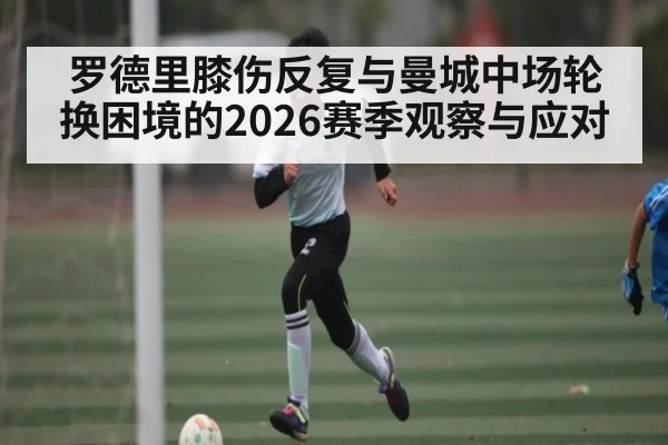 罗德里膝伤反复与曼城中场轮换困境的2026赛季观察与应对